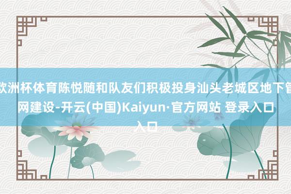 欧洲杯体育陈悦随和队友们积极投身汕头老城区地下管网建设-开云(中国)Kaiyun·官方网站 登录入口