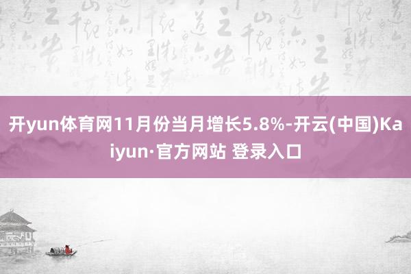 开yun体育网11月份当月增长5.8%-开云(中国)Kaiyun·官方网站 登录入口