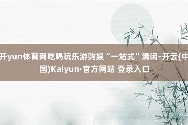 开yun体育网吃喝玩乐游购娱“一站式”清闲-开云(中国)Kaiyun·官方网站 登录入口