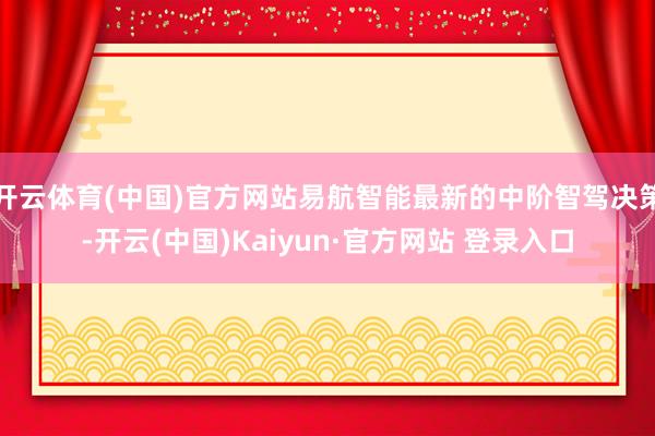 开云体育(中国)官方网站易航智能最新的中阶智驾决策-开云(中国)Kaiyun·官方网站 登录入口