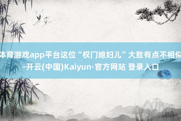 体育游戏app平台这位“权门媳妇儿”大致有点不相似-开云(中国)Kaiyun·官方网站 登录入口