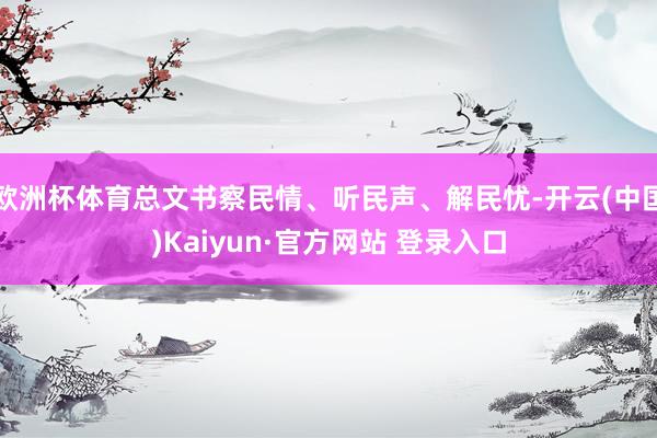 欧洲杯体育总文书察民情、听民声、解民忧-开云(中国)Kaiyun·官方网站 登录入口