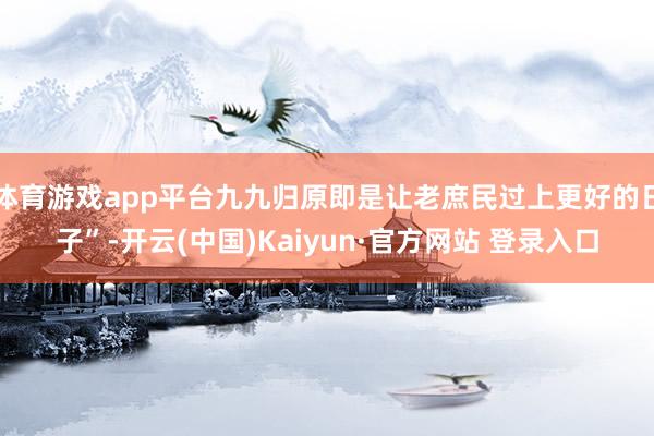 体育游戏app平台九九归原即是让老庶民过上更好的日子”-开云(中国)Kaiyun·官方网站 登录入口