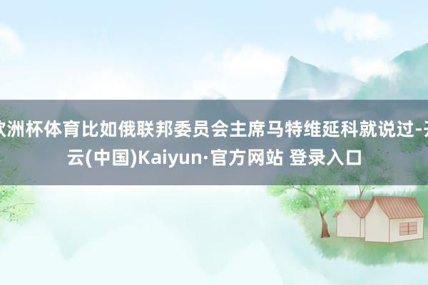 欧洲杯体育比如俄联邦委员会主席马特维延科就说过-开云(中国)Kaiyun·官方网站 登录入口