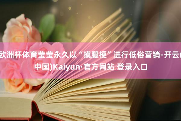 欧洲杯体育莹莹永久以“摸腿梗”进行低俗营销-开云(中国)Kaiyun·官方网站 登录入口