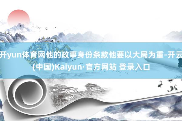 开yun体育网他的政事身份条款他要以大局为重-开云(中国)Kaiyun·官方网站 登录入口