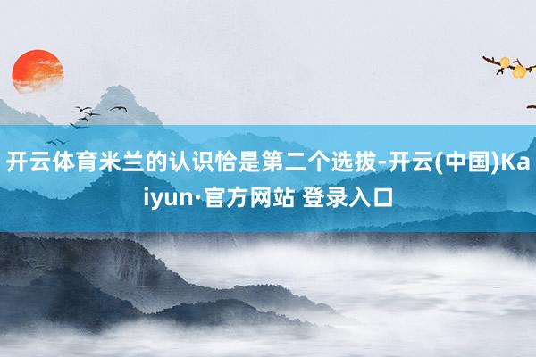 开云体育米兰的认识恰是第二个选拔-开云(中国)Kaiyun·官方网站 登录入口