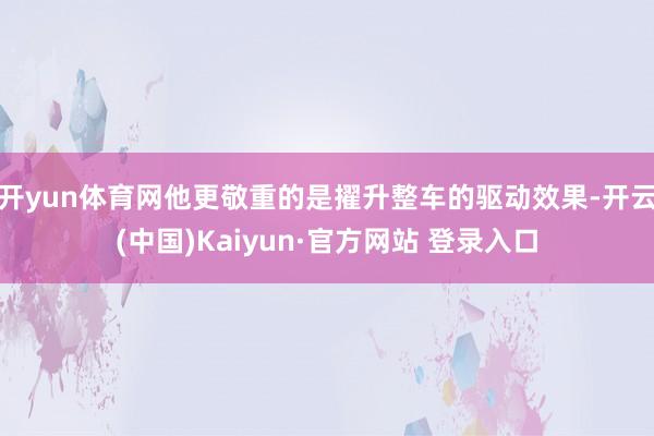 开yun体育网他更敬重的是擢升整车的驱动效果-开云(中国)Kaiyun·官方网站 登录入口