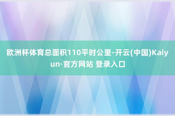 欧洲杯体育总面积110平时公里-开云(中国)Kaiyun·官方网站 登录入口