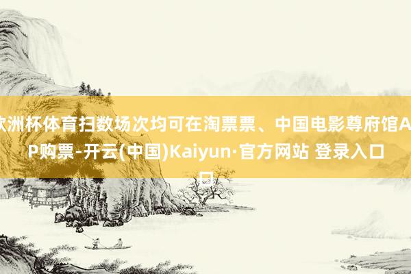 欧洲杯体育扫数场次均可在淘票票、中国电影尊府馆APP购票-开云(中国)Kaiyun·官方网站 登录入口
