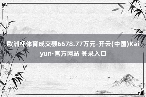 欧洲杯体育成交额6678.77万元-开云(中国)Kaiyun·官方网站 登录入口