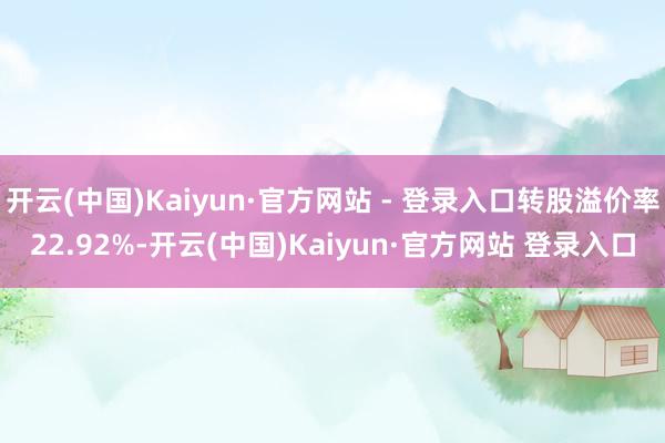 开云(中国)Kaiyun·官方网站 - 登录入口转股溢价率22.92%-开云(中国)Kaiyun·官方网站 登录入口
