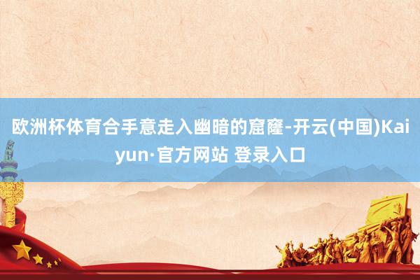 欧洲杯体育合手意走入幽暗的窟窿-开云(中国)Kaiyun·官方网站 登录入口