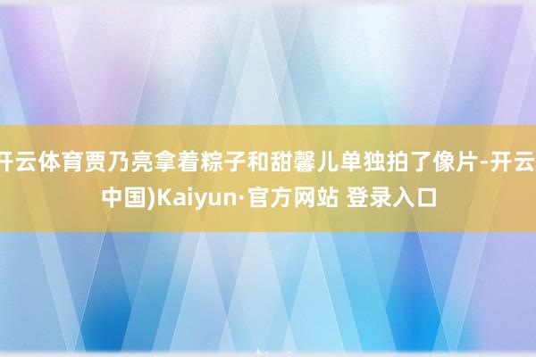 开云体育贾乃亮拿着粽子和甜馨儿单独拍了像片-开云(中国)Kaiyun·官方网站 登录入口