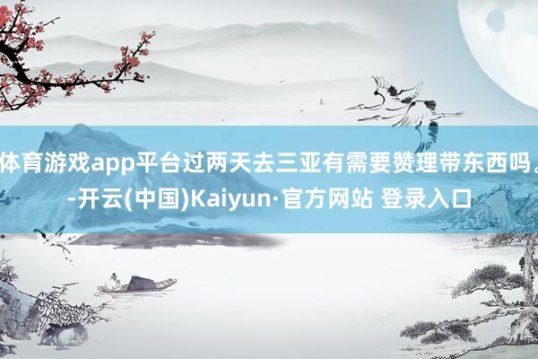 体育游戏app平台过两天去三亚有需要赞理带东西吗。-开云(中国)Kaiyun·官方网站 登录入口