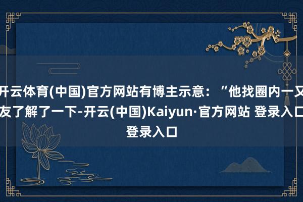 开云体育(中国)官方网站有博主示意：“他找圈内一又友了解了一下-开云(中国)Kaiyun·官方网站 登录入口