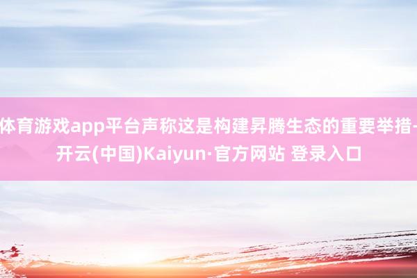 体育游戏app平台声称这是构建昇腾生态的重要举措-开云(中国)Kaiyun·官方网站 登录入口