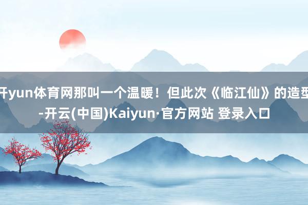 开yun体育网那叫一个温暖！但此次《临江仙》的造型-开云(中国)Kaiyun·官方网站 登录入口