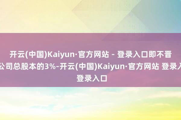开云(中国)Kaiyun·官方网站 - 登录入口即不晋升公司总股本的3%-开云(中国)Kaiyun·官方网站 登录入口