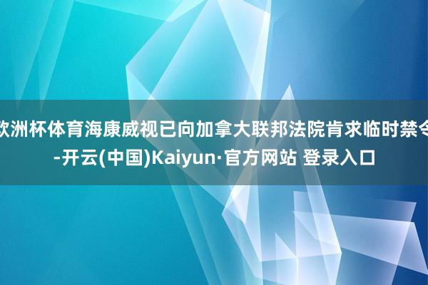 欧洲杯体育海康威视已向加拿大联邦法院肯求临时禁令-开云(中国)Kaiyun·官方网站 登录入口