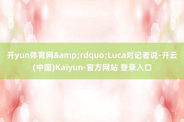 开yun体育网&rdquo;Luca对记者说-开云(中国)Kaiyun·官方网站 登录入口