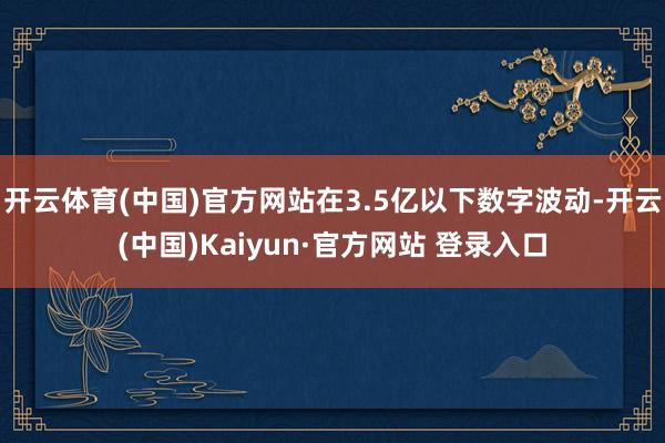 开云体育(中国)官方网站在3.5亿以下数字波动-开云(中国)Kaiyun·官方网站 登录入口