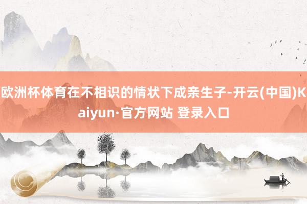 欧洲杯体育在不相识的情状下成亲生子-开云(中国)Kaiyun·官方网站 登录入口