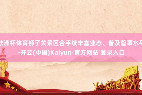 欧洲杯体育狮子关景区合手续丰富业态、普及管事水平-开云(中国)Kaiyun·官方网站 登录入口