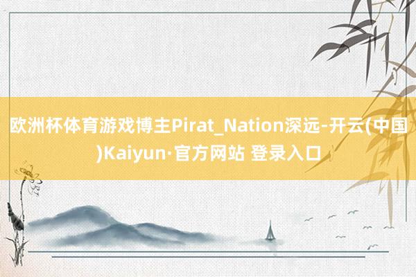 欧洲杯体育游戏博主Pirat_Nation深远-开云(中国)Kaiyun·官方网站 登录入口