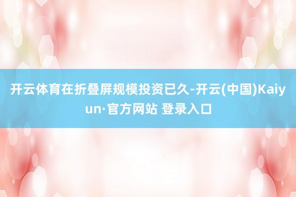 开云体育在折叠屏规模投资已久-开云(中国)Kaiyun·官方网站 登录入口