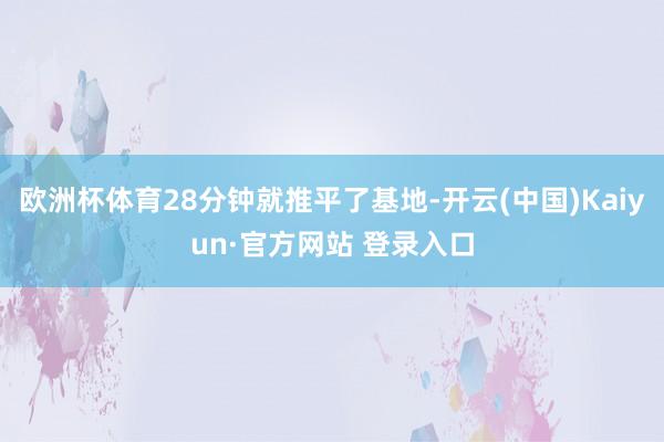 欧洲杯体育28分钟就推平了基地-开云(中国)Kaiyun·官方网站 登录入口