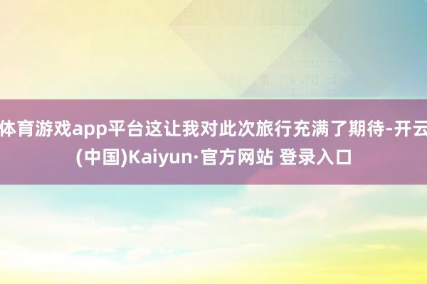 体育游戏app平台这让我对此次旅行充满了期待-开云(中国)Kaiyun·官方网站 登录入口