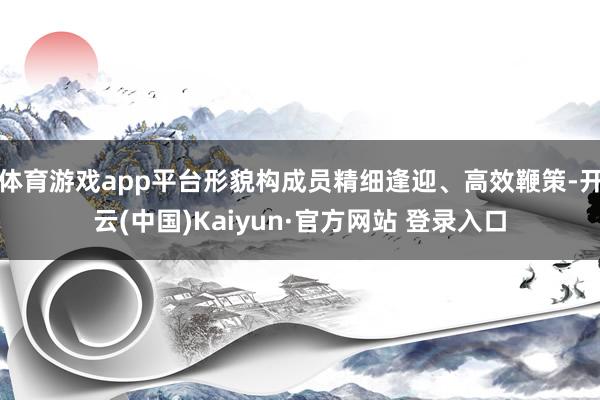 体育游戏app平台形貌构成员精细逢迎、高效鞭策-开云(中国)Kaiyun·官方网站 登录入口