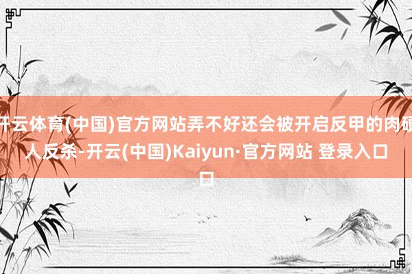 开云体育(中国)官方网站弄不好还会被开启反甲的肉硬人反杀-开云(中国)Kaiyun·官方网站 登录入口