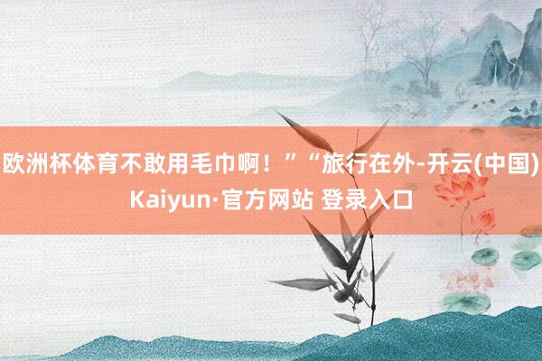 欧洲杯体育不敢用毛巾啊!”“旅行在外-开云(中国)Kaiyun·官方网站 登录入口