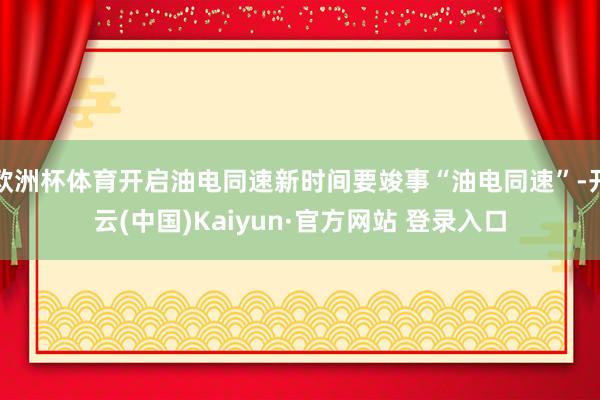 欧洲杯体育开启油电同速新时间要竣事“油电同速”-开云(中国)Kaiyun·官方网站 登录入口