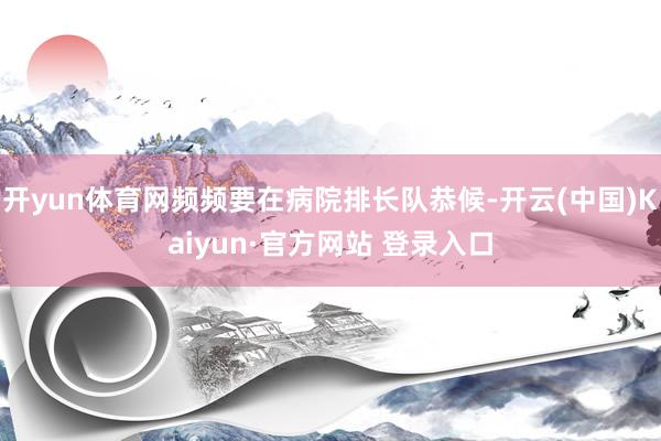 开yun体育网频频要在病院排长队恭候-开云(中国)Kaiyun·官方网站 登录入口