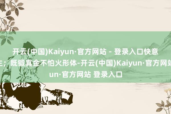 开云(中国)Kaiyun·官方网站 - 登录入口快意怡东说念主;既锻真金不怕火形体-开云(中国)Kaiyun·官方网站 登录入口