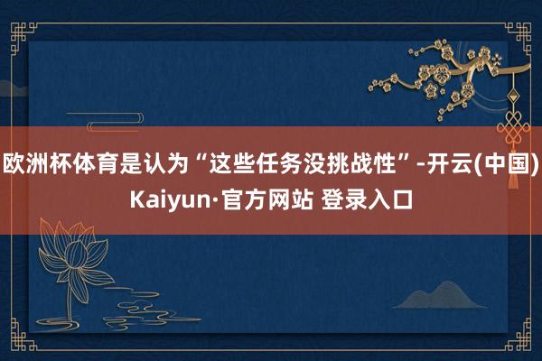 欧洲杯体育是认为“这些任务没挑战性”-开云(中国)Kaiyun·官方网站 登录入口