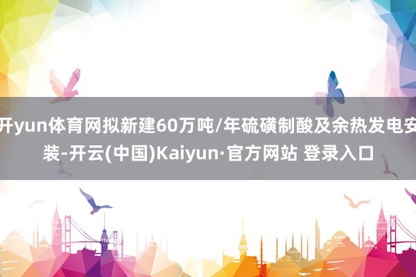 开yun体育网拟新建60万吨/年硫磺制酸及余热发电安装-开云(中国)Kaiyun·官方网站 登录入口