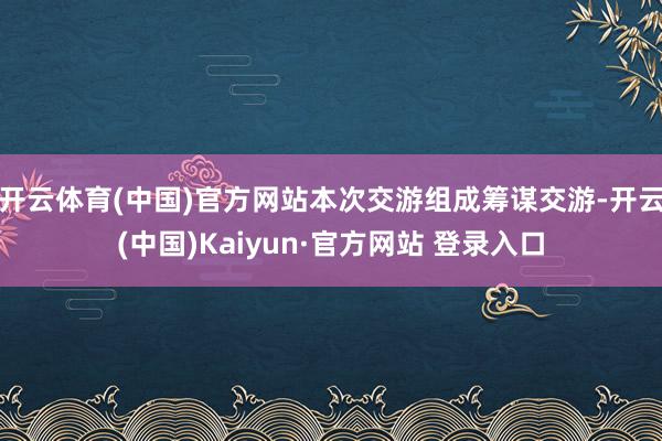 开云体育(中国)官方网站本次交游组成筹谋交游-开云(中国)Kaiyun·官方网站 登录入口