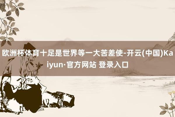 欧洲杯体育十足是世界等一大苦差使-开云(中国)Kaiyun·官方网站 登录入口