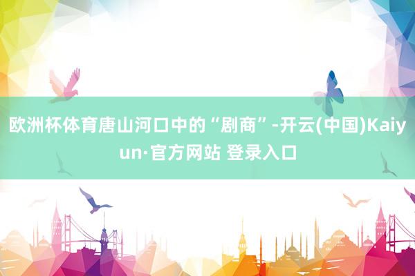欧洲杯体育唐山河口中的“剧商”-开云(中国)Kaiyun·官方网站 登录入口