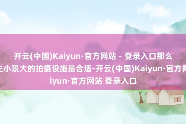 开云(中国)Kaiyun·官方网站 - 登录入口那么这种东说念主小景大的拍摄设施最合适-开云(中国)Kaiyun·官方网站 登录入口
