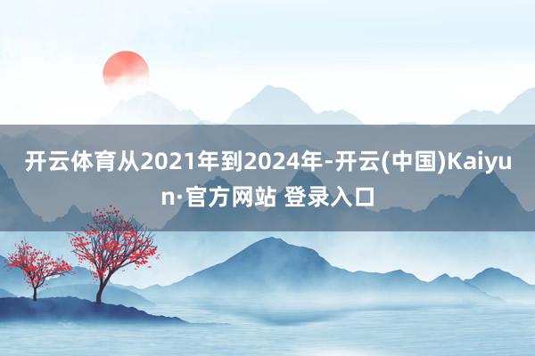 开云体育从2021年到2024年-开云(中国)Kaiyun·官方网站 登录入口