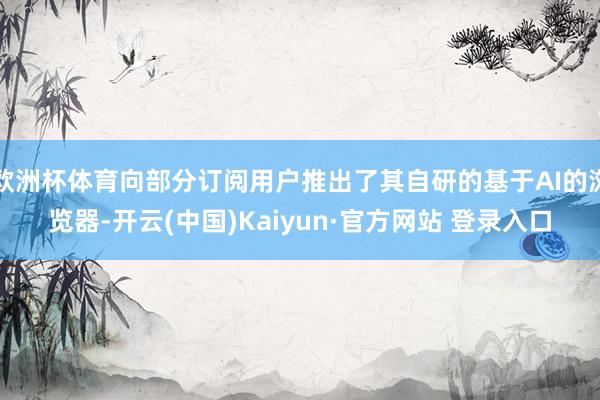 欧洲杯体育向部分订阅用户推出了其自研的基于AI的浏览器-开云(中国)Kaiyun·官方网站 登录入口