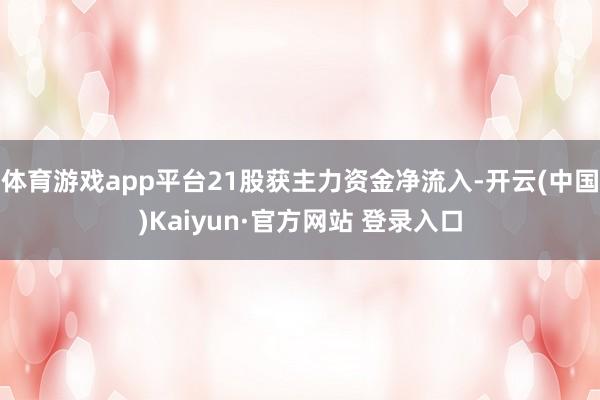体育游戏app平台21股获主力资金净流入-开云(中国)Kaiyun·官方网站 登录入口