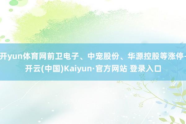 开yun体育网前卫电子、中宠股份、华源控股等涨停-开云(中国)Kaiyun·官方网站 登录入口