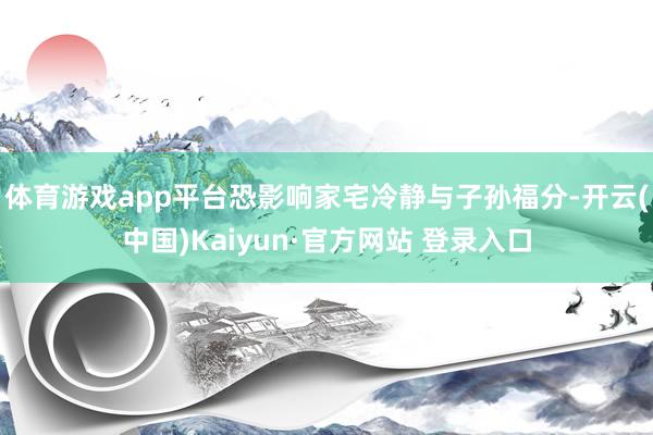 体育游戏app平台恐影响家宅冷静与子孙福分-开云(中国)Kaiyun·官方网站 登录入口