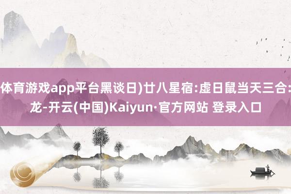 体育游戏app平台黑谈日)廿八星宿:虚日鼠当天三合:龙-开云(中国)Kaiyun·官方网站 登录入口